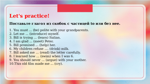 Let's practice!  Поставьте глагол из скобок с частицей to или без нее.  1. You must ... (be) polite with your grandparents. 2. Let me ... (introduce) myself. 3. Bill is trying ... (learn) Italian. 4. I am glad ... (meet) Peter. 5. Bill promised ... (help) her. 6. My children refuse .... (drink) milk. 7. Bill asked me … (read) the letter carefully. 8. I learned how ... (swim) when I was 6. 9. You should never ... (argue) with your mother. 10.This old film made me ... (cry). 