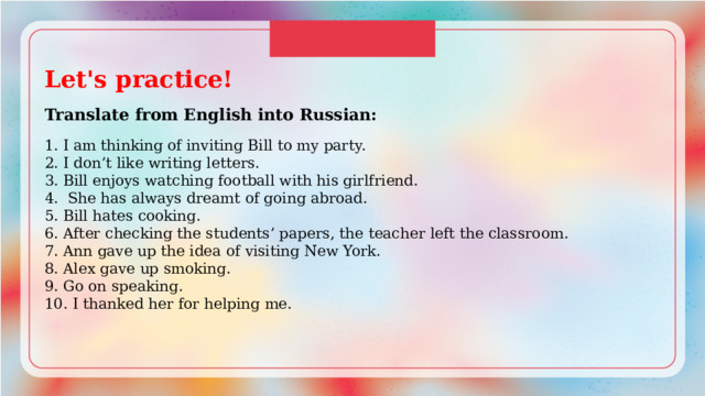 Let's practice!  Translate from English into Russian: 1. I am thinking of inviting Bill to my party. 2. I don’t like writing letters. 3. Bill enjoys watching football with his girlfriend. 4. She has always dreamt of going abroad. 5. Bill hates cooking. 6. After checking the students’ papers, the teacher left the classroom. 7. Ann gave up the idea of visiting New York. 8. Alex gave up smoking. 9. Go on speaking. 10. I thanked her for helping me. 