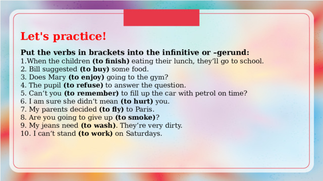 Let's practice!  Put the verbs in brackets into the infinitive or –gerund: 1.When the children (to finish) eating their lunch, they’ll go to school. 2. Bill suggested (to buy) some food. 3. Does Mary (to enjoy) going to the gym? 4. The pupil (to refuse) to answer the question. 5. Can’t you (to remember) to fill up the car with petrol on time? 6. I am sure she didn’t mean (to hurt) you. 7. My parents decided (to fly) to Paris. 8. Are you going to give up (to smoke) ? 9. My jeans need (to wash) . They’re very dirty. 10. I can’t stand (to work) on Saturdays. 