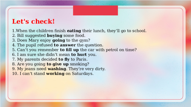 Let's check!  1.When the children finish eating their lunch, they’ll go to school. 2. Bill suggested buying some food. 3. Does Mary enjoy going to the gym? 4. The pupil refused to answer the question. 5. Can’t you remember to fill up the car with petrol on time? 6. I am sure she didn’t mean to hurt you. 7. My parents decided to fly to Paris. 8. Are you going to give up smoking? 9. My jeans need washing . They’re very dirty. 10. I can’t stand working on Saturdays. 