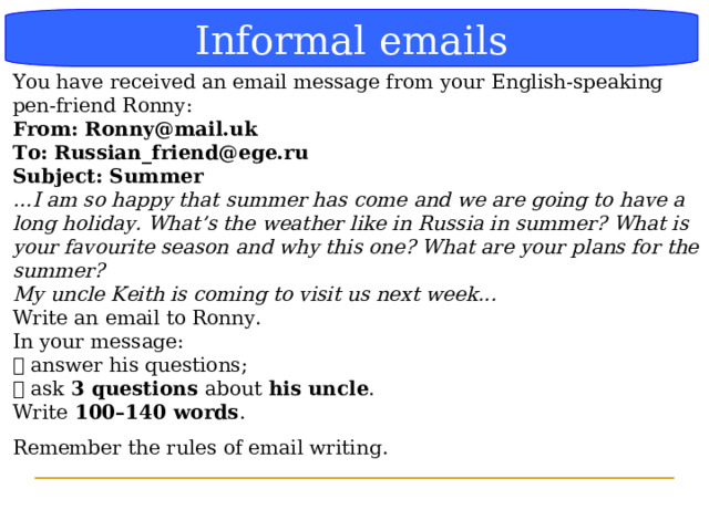Блок-схема Informal  emails You have received an email message from your English-speaking pen-friend Ronny: From: Ronny@mail.uk  To: Russian_friend@ege.ru  Subject: Summer  … I am so happy that summer has come and we are going to have a long holiday. What’s the weather like in Russia in summer? What is your favourite season and why this one? What are your plans for the summer? My uncle Keith is coming to visit us next week...  Write an email to Ronny. In your message:  answer his questions;  ask 3 questions about his uncle . Write 100–140 words . Remember the rules of email writing.    