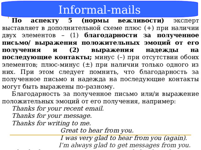 Informal-mails Блок-схема По аспекту 5 (нормы вежливости) эксперт выставляет в дополнительной схеме плюс (+) при наличии двух элементов – (1) благодарности за полученное письмо/ выражения положительных эмоций от его получения и (2) выражения надежды на последующие контакты; минус (–) при отсутствии обоих элементов; плюс-минус (±) при наличии только одного из них. При этом следует помнить, что благодарность за полученное письмо и надежда на последующие контакты могут быть выражены по-разному. Благодарность за полученное письмо или/и выражение положительных эмоций от его получения, например: Thanks for your recent email. Thanks for your message. Thanks for writing to me.   Great to hear from you.    I was very glad to hear from you (again).  I’m always glad to get messages from you.  Thanks for your message. I was very glad to hear from you. Thanks for writing to me.  Great to hear from you.   (МР стр. 31)  