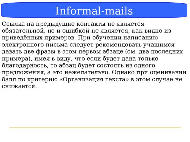 Блок-схема Informal-mails Ссылка на предыдущие контакты не является обязательной, но и ошибкой не является, как видно из приведённых примеров. При обучении написанию электронного письма следует рекомендовать учащимся давать две фразы в этом первом абзаце (см. два последних примера), имея в виду, что если будет дана только благодарность, то абзац будет состоять из одного предложения, а это нежелательно. Однако при оценивании балл по критерию «Организация текста» в этом случае не снижается.  