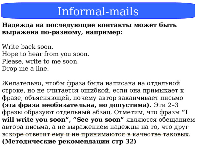 Блок-схема Informal-mails Надежда на последующие контакты может быть выражена по-разному, например:  Write back soon. Hope to hear from you soon. Please, write to me soon. Drop me a line. Желательно, чтобы фраза была написана на отдельной строке, но не считается ошибкой, если она примыкает к фразе, объясняющей, почему автор заканчивает письмо (эта фраза необязательна, но допустима). Эти 2–3 фразы образуют отдельный абзац. Отметим, что фразы “I will write you soon”, “See you soon” являются обещанием автора письма, а не выражением надежды на то, что друг вскоре ответит ему и не принимаются в качестве таковых. (Методические рекомендации стр 32) .  
