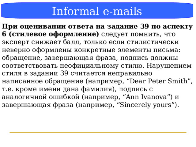 Блок-схема Informal e-mails При оценивании ответа на задание 39 по аспекту 6 (стилевое оформление) следует помнить, что эксперт снижает балл, только если стилистически неверно оформлены конкретные элементы письма: обращение, завершающая фраза, подпись должны соответствовать неофициальному стилю. Нарушением стиля в задании 39 считается неправильно написанное обращение (например, “Dear Peter Smith”, т.е. кроме имени дана фамилия), подпись с аналогичной ошибкой (например, “Ann Ivanova”) и завершающая фраза (например, “Sincerely yours”).  