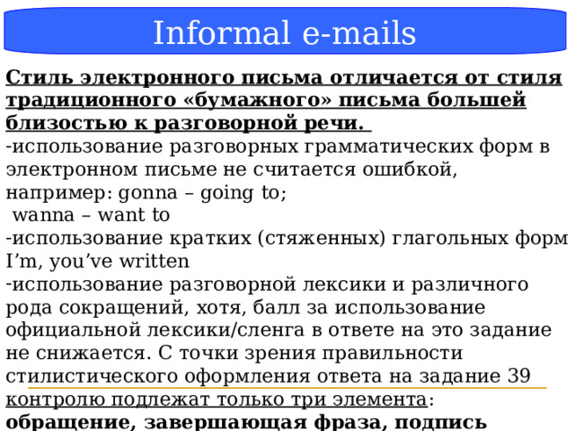 Блок-схема Informal e-mails Стиль электронного письма отличается от стиля традиционного «бумажного» письма большей близостью к разговорной речи. использование разговорных грамматических форм в электронном письме не считается ошибкой, например: gonna – going to;  wanna – want to использование кратких (стяженных) глагольных форм I’m, you’ve written использование разговорной лексики и различного рода сокращений , хотя, балл за использование официальной лексики/сленга в ответе на это задание не снижается . C точки зрения правильности стилистического оформления ответа на задание 39 контролю подлежат только три элемента : обращение, завершающая фраза, подпись автора должны даваться в соответствии с неофициальным стилем, и за его нарушение снижается балл.  