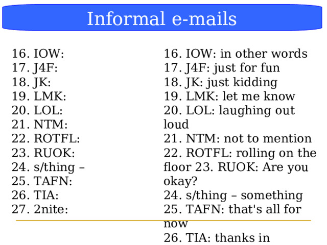 Блок-схема Informal e-mails 16. IOW: in other words 17. J4F: just for fun 18. JK: just kidding 19. LMK: let me know 20. LOL: laughing out loud 21. NTM: not to mention 22. ROTFL: rolling on the floor 23. RUOK: Are you okay? 24. s/thing – something 25. TAFN: that's all for now 26. TIA: thanks in advance 27. 2nite: tonight 16. IOW: 17. J4F: 18. JK: 19. LMK: 20. LOL: 21. NTM: 22. ROTFL: 23. RUOK: 24. s/thing – 25. TAFN: 26. TIA: 27. 2nite:  