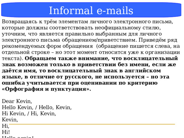 Блок-схема Informal e-mails Возвращаясь к трём элементам личного электронного письма, которые должны соответствовать неофициальному стилю, уточним, что является правильно выбранным для личного электронного письма обращением/приветствием. Приведём ряд рекомендуемых форм обращения (обращение пишется слева, на отдельной строке – но этот момент относится уже к организации текста). Обращаем также внимание, что восклицательный знак возможен только в приветствии без имени, если же даётся имя, то восклицательный знак в английском языке, в отличие от русского, не используется – но эта ошибка учитывается при оценивании по критерию «Орфография и пунктуация». Dear Kevin, Hello Kevin, / Hello, Kevin, Hi Kevin, / Hi, Kevin, Kevin, Hi, Hi! Hello again! Hi there!  