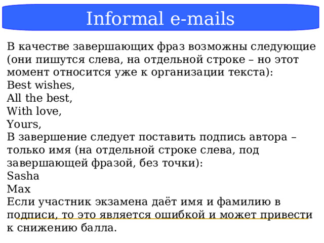 Блок-схема Informal e-mails В качестве завершающих фраз возможны следующие (они пишутся слева, на отдельной строке – но этот момент относится уже к организации текста): Best wishes, All the best, With love, Yours, В завершение следует поставить подпись автора – только имя (на отдельной строке слева, под завершающей фразой, без точки): Sasha Max Если участник экзамена даёт имя и фамилию в подписи, то это является ошибкой и может привести к снижению балла.  