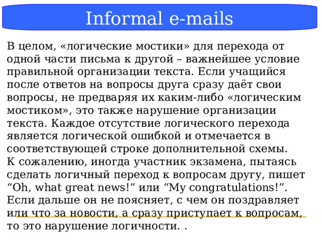 Блок-схема Informal e-mails В целом, «логические мостики» для перехода от одной части письма к другой – важнейшее условие правильной организации текста. Если учащийся после ответов на вопросы друга сразу даёт свои вопросы, не предваряя их каким-либо «логическим мостиком», это также нарушение организации текста. Каждое отсутствие логического перехода является логической ошибкой и отмечается в соответствующей строке дополнительной схемы. К сожалению, иногда участник экзамена, пытаясь сделать логичный переход к вопросам другу, пишет “Oh, what great news!” или “My congratulations!”. Если дальше он не поясняет, с чем он поздравляет или что за новости, а сразу приступает к вопросам, то это нарушение логичности. .  