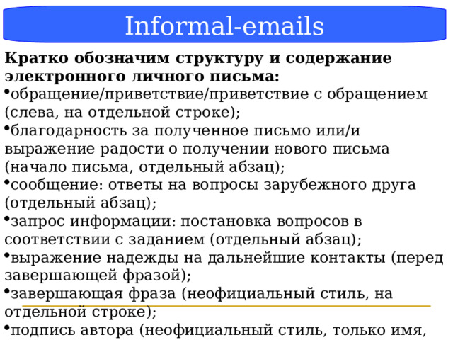 Блок-схема Informal-emails Кратко обозначим структуру и содержание электронного личного письма: обращение/приветствие/приветствие с обращением (слева, на отдельной строке); благодарность за полученное письмо или/и выражение радости о получении нового письма (начало письма, отдельный абзац); сообщение: ответы на вопросы зарубежного друга (отдельный абзац); запрос информации: постановка вопросов в соответствии с заданием (отдельный абзац); выражение надежды на дальнейшие контакты (перед завершающей фразой); завершающая фраза (неофициальный стиль, на отдельной строке); подпись автора (неофициальный стиль, только имя, на отдельной строке).   (Методические рекомендации стр 26)   