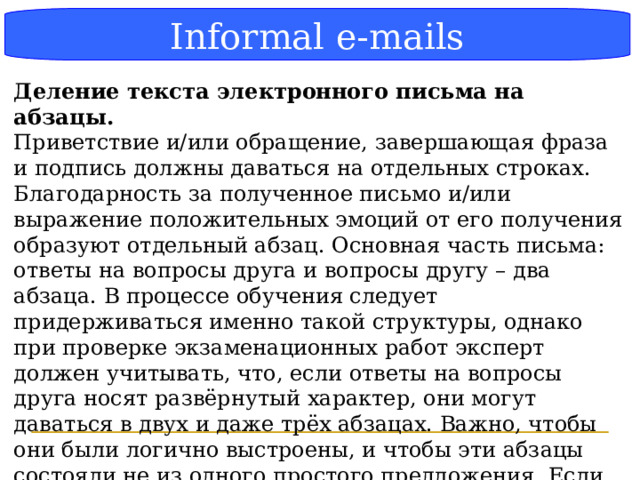 Блок-схема Informal e-mails Деление текста электронного письма на абзацы. Приветствие и/или обращение, завершающая фраза и подпись должны даваться на отдельных строках. Благодарность за полученное письмо и/или выражение положительных эмоций от его получения образуют отдельный абзац. Основная часть письма: ответы на вопросы друга и вопросы другу – два абзаца. В процессе обучения следует придерживаться именно такой структуры, однако при проверке экзаменационных работ эксперт должен учитывать, что, если ответы на вопросы друга носят развёрнутый характер, они могут даваться в двух и даже трёх абзацах. Важно, чтобы они были логично выстроены, и чтобы эти абзацы состояли не из одного простого предложения. Если ответы на вопросы друга даны не в том порядке, в котором заданы вопросы в письме-стимуле, но логично выстроены, то оценка не снижается. .  