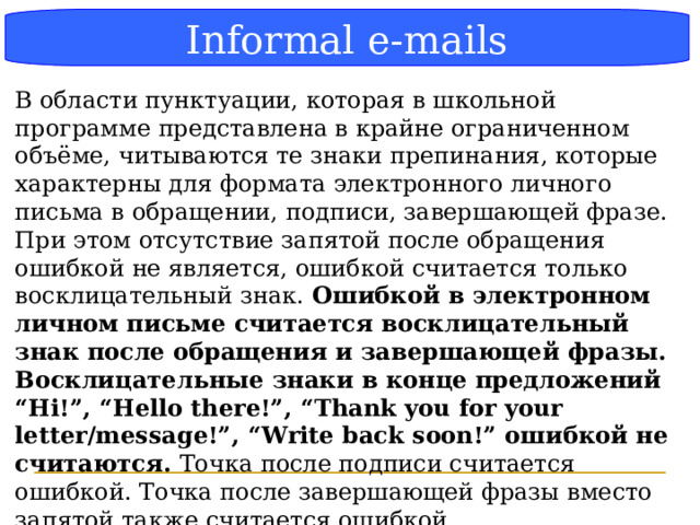 Блок-схема Informal e-mails В области пунктуации, которая в школьной программе представлена в крайне ограниченном объёме, читываются те знаки препинания, которые характерны для формата электронного личного письма в обращении, подписи, завершающей фразе. При этом отсутствие запятой после обращения ошибкой не является, ошибкой считается только восклицательный знак. Ошибкой в электронном личном письме считается восклицательный знак после обращения и завершающей фразы. Восклицательные знаки в конце предложений “Hi!”, “Hello there!”, “Thank you for your letter/message!”, “Write back soon!” ошибкой не считаются. Точка после подписи считается ошибкой. Точка после завершающей фразы вместо запятой также считается ошибкой. (Методические рекомендации стр 36)  