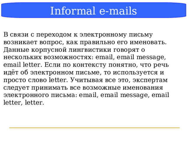 Блок-схема Informal e-mails В связи с переходом к электронному письму возникает вопрос, как правильно его именовать. Данные корпусной лингвистики говорят о нескольких возможностях: email, email message, email letter. Если по контексту понятно, что речь идёт об электронном письме, то используется и просто слово letter. Учитывая все это, экспертам следует принимать все возможные именования электронного письма: email, email message, email letter, letter.  