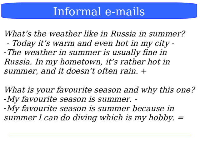 Блок-схема Informal e-mails What’s the weather like in Russia in summer?  - Today it’s warm and even hot in my city - The weather in summer is usually fine in Russia.  In my hometown, it’s rather hot in summer, and it doesn’t often rain . +  What is your favourite season and why this one? My favourite season is summer . - My favourite season is summer  because in summer I can do diving which is my hobby. =  
