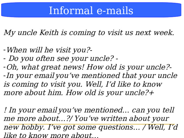 Блок-схема Informal e-mails My uncle Keith is coming to visit us next week.  When will he visit you?-  Do you often see your uncle? - Oh, what great news! How old is your uncle?- In your email  you’ve mentioned that your uncle is coming to visit you. Well, I’d like to know more about him. How old is your uncle?+  ! In your email  you’ve mentioned … can you tell me more about…?/ You’ve written about your new hobby. I’ve got some questions… / Well, I’d like to know more about…  