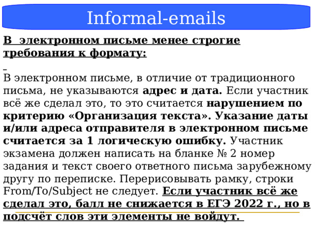 Блок-схема Informal-emails В электронном письме менее строгие требования к формату:  В электронном письме, в отличие от традиционного письма, не указываются адрес и дата. Если участник всё же сделал это, то это считается нарушением по критерию «Организация текста». Указание даты и/или адреса отправителя в электронном письме считается за 1 логическую ошибку. Участник экзамена должен написать на бланке № 2 номер задания и текст своего ответного письма зарубежному другу по переписке. Перерисовывать рамку, строки From/To/Subject не следует. Если участник всё же сделал это, балл не снижается в ЕГЭ 2022 г., но в подсчёт слов эти элементы не войдут.  