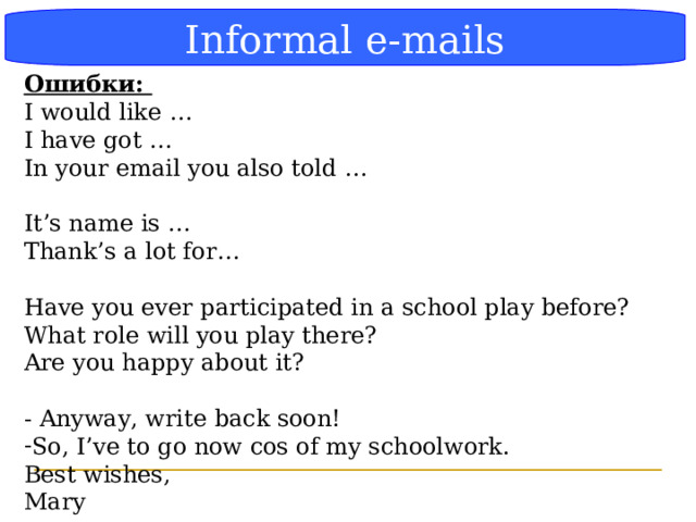 Блок-схема Informal e-mails Ошибки: I would like … I have got … In your email you also told … It’s name is … Thank’s a lot for… Have you ever participated in a school play before? What role will you play there? Are you happy about it? - Anyway, write back soon! So, I’ve to go now cos of my schoolwork. Best wishes, Mary  
