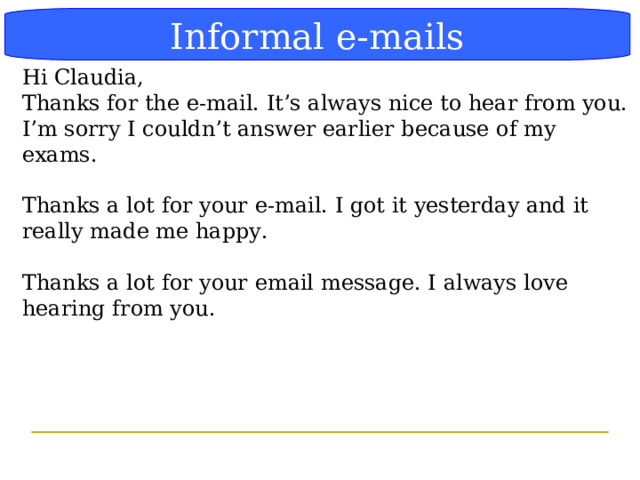 Блок-схема Informal e-mails Hi Claudia, Thanks for the e-mail. It’s always nice to hear from you. I’m sorry I couldn’t answer earlier because of my exams. Thanks a lot for your e-mail. I got it yesterday and it really made me happy. Thanks a lot for your email message. I always love hearing from you.  