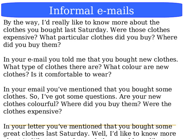 Блок-схема Informal e-mails By the way, I’d really like to know more about the clothes you bought last Saturday. Were those clothes expensive? What particular clothes did you buy? Where did you buy them? In your e-mail you told me that you bought new clothes. What type of clothes there are? What colour are new clothes? Is it comfortable to wear? In your email you’ve mentioned that you bought some clothes. So, I’ve got some questions. Are your new clothes colourful? Where did you buy them? Were the clothes expensive? In your letter you’ve mentioned that you bought some great clothes last Saturday. Well, I’d like to know more about it. What types of new clothes would you like to wear now? Have you got a favourite dress? Did you bought sport costumes?  