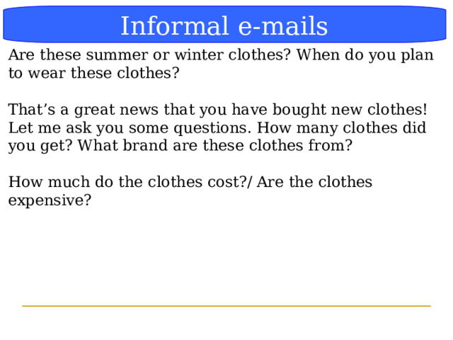 Блок-схема Informal e-mails Are these summer or winter clothes? When do you plan to wear these clothes? That’s a great news that you have bought new clothes! Let me ask you some questions. How many clothes did you get? What brand are these clothes from? How much do the clothes cost?/ Are the clothes expensive?  