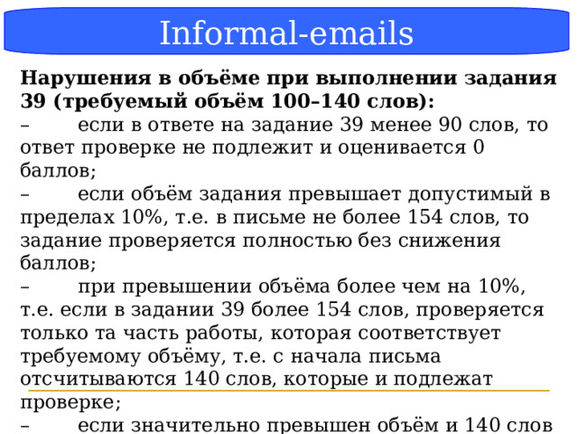 Блок-схема Informal-emails   Нарушения в объёме при выполнении задания 39 (требуемый объём 100–140 слов): –  если в ответе на задание 39 менее 90 слов, то ответ проверке не подлежит и оценивается 0 баллов; –  если объём задания превышает допустимый в пределах 10%, т.е. в письме не более 154 слов, то задание проверяется полностью без снижения баллов; –  при превышении объёма более чем на 10%, т.е. если в задании 39 более 154 слов, проверяется только та часть работы, которая соответствует требуемому объёму, т.е. с начала письма отсчитываются 140 слов, которые и подлежат проверке; –  если значительно превышен объём и 140 слов приходятся на вопрос, то такой вопрос не засчитывается. Если 140 слов практически включают вопрос (не хватает только одного слова), то такой вопрос засчитывается.  