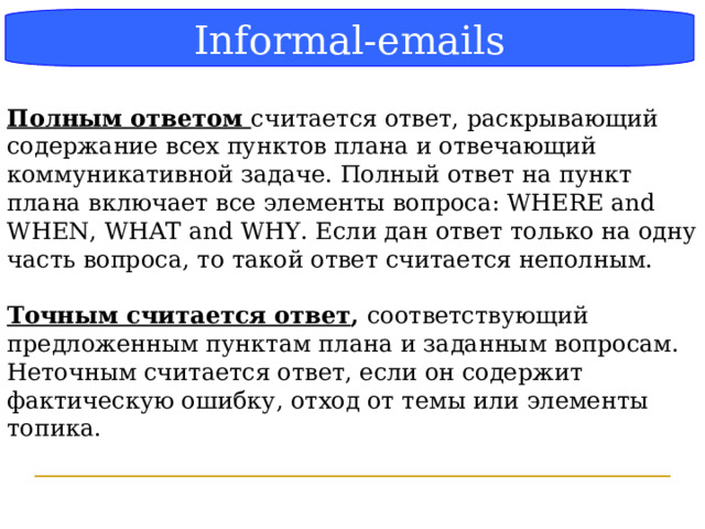 Блок-схема Informal-emails  Полным ответом считается ответ, раскрывающий содержание всех пунктов плана и отвечающий коммуникативной задаче. Полный ответ на пункт плана включает все элементы вопроса: WHERE and WHEN, WHAT and WHY. Если дан ответ только на одну часть вопроса, то такой ответ считается неполным.  Точным считается ответ , соответствующий предложенным пунктам плана и заданным вопросам. Неточным считается ответ, если он содержит фактическую ошибку, отход от темы или элементы топика.  