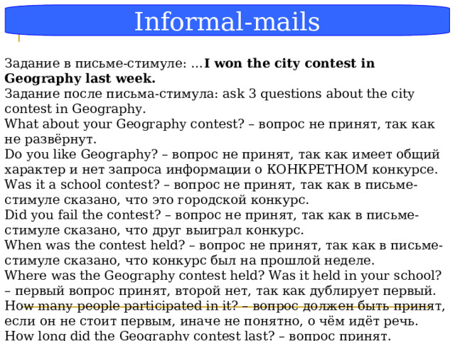 Блок-схема Informal-mails Задание в письме-стимуле: … I won the city contest in Geography last week. Задание после письма-стимула: ask 3 questions about the city contest in Geography. What about your Geography contest? – вопрос не принят, так как не развёрнут. Do you like Geography? – вопрос не принят, так как имеет общий характер и нет запроса информации о КОНКРЕТНОМ конкурсе. Was it a school contest? – вопрос не принят, так как в письме-стимуле сказано, что это городской конкурс. Did you fail the contest? – вопрос не принят, так как в письме-стимуле сказано, что друг выиграл конкурс. When was the contest held? – вопрос не принят, так как в письме-стимуле сказано, что конкурс был на прошлой неделе. Where was the Geography contest held? Was it held in your school? – первый вопрос принят, второй нет, так как дублирует первый. How many people participated in it? – вопрос должен быть принят, если он не стоит первым, иначе не понятно, о чём идёт речь. How long did the Geography contest last? – вопрос принят.  