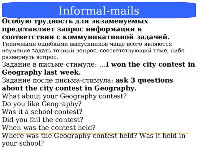 Блок-схема Informal-mails Особую трудность для экзаменуемых представляет запрос информации в соответствии с коммуникативной задачей.  Типичными ошибками выпускников чаще всего являются неумение задать точный вопрос, соответствующий теме, либо развернуть вопрос. Задание в письме-стимуле: … I won the city contest in Geography last week. Задание после письма-стимула: ask 3 questions about the city contest in Geography. What about your Geography contest? Do you like Geography? Was it a school contest? Did you fail the contest? When was the contest held? Where was the Geography contest held? Was it held in your school? How many people participated in it? How long did the Geography contest last?  