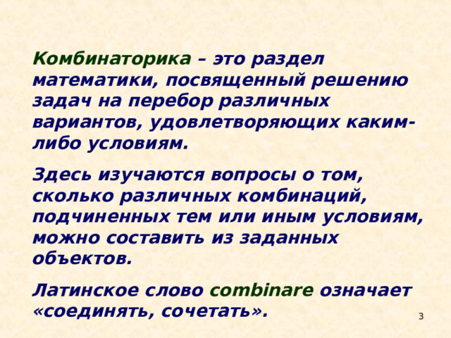 Комбинаторика – это раздел математики, посвященный решению задач на перебор различных вариантов, удовлетворяющих каким-либо условиям.  Здесь изучаются вопросы о том, сколько различных комбинаций, подчиненных тем или иным условиям, можно составить из заданных объектов.  Латинское слово combinare означает «соединять, сочетать».  