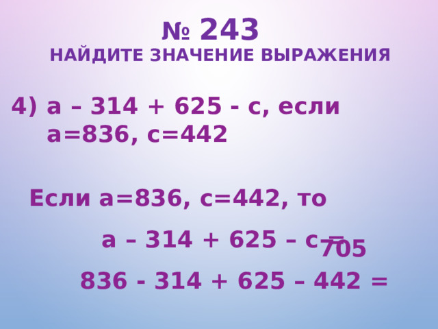 № 243   Найдите значение выражения a – 314 + 625 - c, если a=836, c=442  Если a=836, c=442, то a – 314 + 625 – c = 836 - 314 + 625 – 442 = 705  