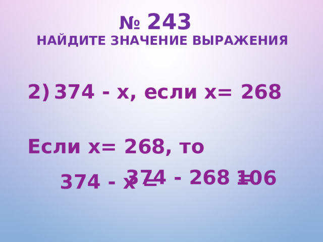 № 243   Найдите значение выражения 374 - х, если х= 268  Если х= 268, то   374 - х = 374 - 268 = 106  