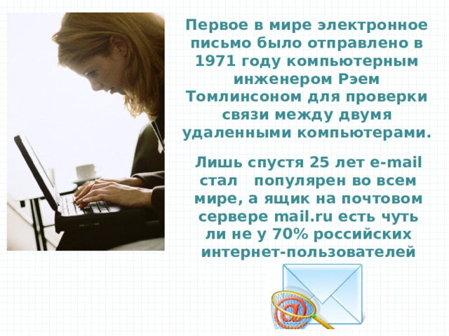 Первое в мире электронное письмо было отправлено в 1971 году компьютерным инженером Рэем Томлинсоном для проверки связи между двумя удаленными компьютерами. Лишь спустя 25 лет e-mail стал популярен во всем мире, а ящик на почтовом сервере mail.ru есть чуть ли не у 70% российских интернет-пользователей 20 