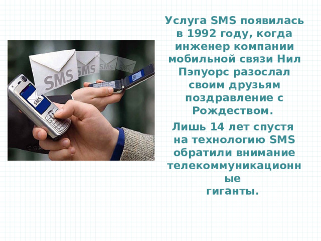 Услуга SMS появилась в 1992 году, когда инженер компании мобильной связи Нил Пэпуорс разослал своим друзьям поздравление с Рождеством. Лишь 14 лет спустя на технологию SMS обратили внимание телекоммуникационные  гиганты.  