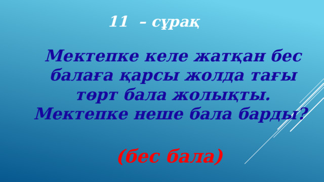 11 – сұрақ Мектепке келе жатқан бес балаға қарсы жолда тағы төрт бала жолықты. Мектепке неше бала барды? (бес бала) 