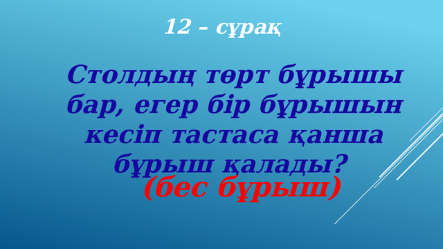 12 – сұрақ Столдың төрт бұрышы бар, егер бір бұрышын кесіп тастаса қанша бұрыш қалады? (бес бұрыш) 