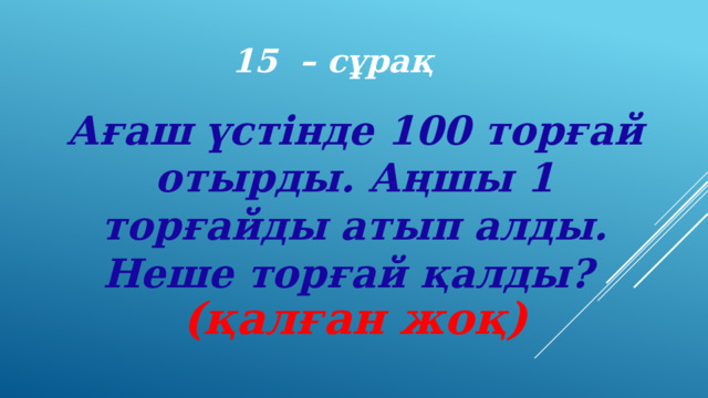 15 – сұрақ Ағаш үстінде 100 торғай отырды. Аңшы 1 торғайды атып алды. Неше торғай қалды? (қалған жоқ) 