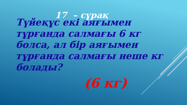 17 – сұрақ Түйеқұс екі аяғымен тұрғанда салмағы 6 кг болса, ал бір аяғымен тұрғанда салмағы неше кг болады? (6 кг) 