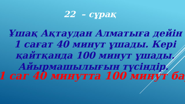 22 – сұрақ Ұшақ Ақтаудан Алматыға дейін 1 сағат 40 минут ұшады. Кері қайтқанда 100 минут ұшады. Айырмашылығын түсіндір. (1 саг 40 минутта 100 минут бар) 