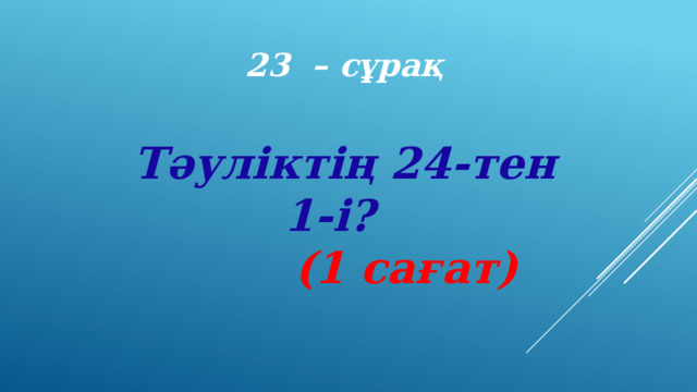 23 – сұрақ Тәуліктің 24-тен 1-і?   (1 сағат) 