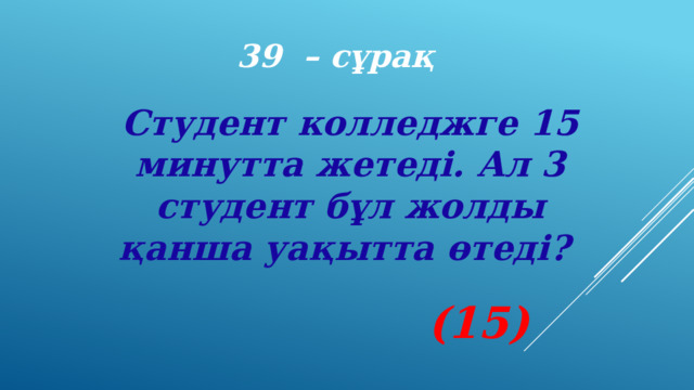 39 – сұрақ Студент колледжге 15 минутта жетеді. Ал 3 студент бұл жолды қанша уақытта өтеді? (15) 