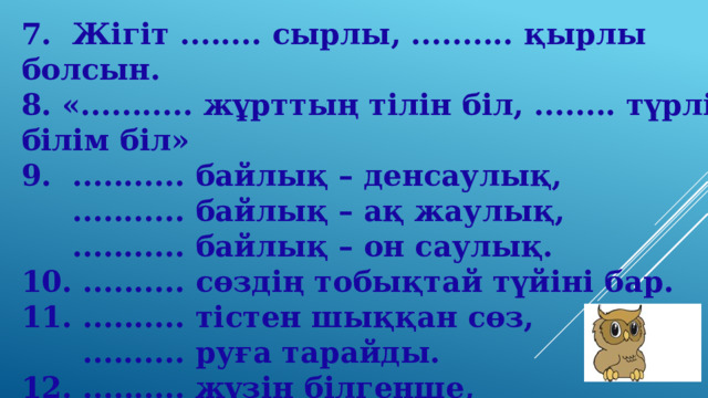 7.  Жігіт ........ сырлы, .......... қырлы болсын.          8. «........... жұрттың тілін біл, ........ түрлі білім біл»  9.  ........... байлық – денсаулық,  ........... байлық – ақ жаулық,  ........... байлық – он саулық.  10. .......... сөздің тобықтай түйіні бар.  11. .......... тістен шыққан сөз,  .......... руға тарайды.  12. .......... жүзін білгенше,  .......... атын біл.   