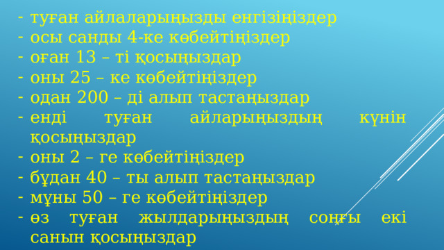 туған айлаларыңызды енгізіңіздер осы санды 4-ке көбейтіңіздер оған 13 – ті қосыңыздар оны 25 – ке көбейтіңіздер одан 200 – ді алып тастаңыздар енді туған айларыңыздың күнін қосыңыздар оны 2 – ге көбейтіңіздер бұдан 40 – ты алып тастаңыздар мұны 50 – ге көбейтіңіздер өз туған жылдарыңыздың соңғы екі санын қосыңыздар 10500 – ді алып тастаңыздар. 