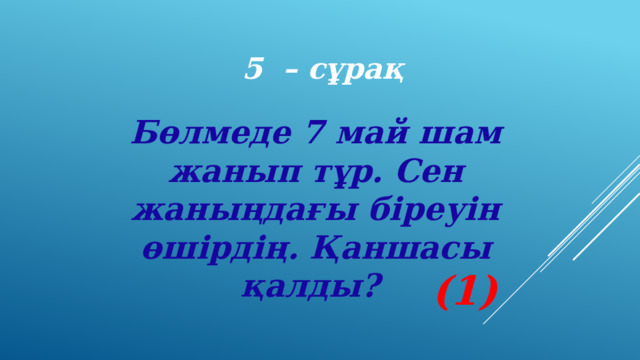 5 – сұрақ Бөлмеде 7 май шам жанып тұр. Сен жаныңдағы біреуін өшірдің. Қаншасы қалды? (1) 