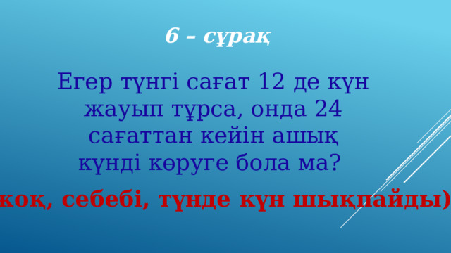 6 – сұрақ Егер түнгі сағат 12 де күн жауып тұрса, онда 24 сағаттан кейін ашық күнді көруге бола ма? (жоқ, себебі, түнде күн шықпайды) 