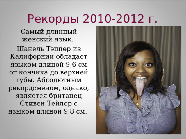 Рекорды 2010-2012 г. Самый длинный женский язык. Шанель Тэппер из Калифорнии обладает языком длиной 9,6 см от кончика до верхней губы. Абсолютным рекордсменом, однако, является британец Стивен Тейлор с языком длиной 9,8 см. 