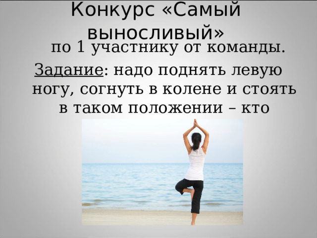 Конкурс «Самый выносливый»  по 1 участнику от команды. Задание : надо поднять левую ногу, согнуть в колене и стоять в таком положении – кто дольше. 