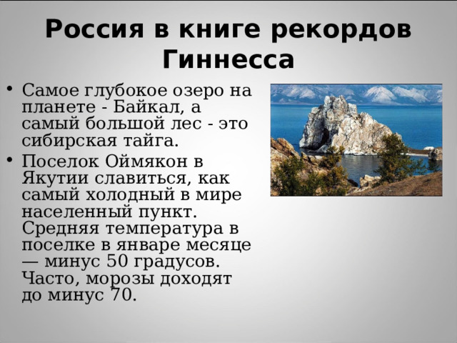 Россия в книге рекордов Гиннесса Самое глубокое озеро на планете - Байкал, а самый большой лес - это сибирская тайга. Поселок Оймякон в Якутии славиться, как самый холодный в мире населенный пункт. Средняя температура в поселке в январе месяце — минус 50 градусов. Часто, морозы доходят до минус 70.  