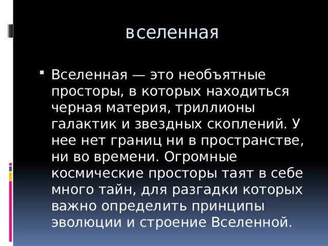 вселенная Вселенная — это необъятные просторы, в которых находиться черная материя, триллионы галактик и звездных скоплений. У нее нет границ ни в пространстве, ни во времени. Огромные космические просторы таят в себе много тайн, для разгадки которых важно определить принципы эволюции и строение Вселенной. 