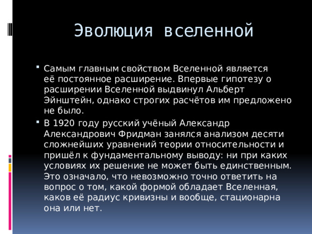 Эволюция вселенной Самым главным свойством Вселенной является её постоянное расширение. Впервые гипотезу о расширении Вселенной выдвинул Альберт Эйнштейн, однако строгих расчётов им предложено не было. В 1920 году русский учёный Александр Александрович Фридман занялся анализом десяти сложнейших уравнений теории относительности и пришёл к фундаментальному выводу: ни при каких условиях их решение не может быть единственным. Это означало, что невозможно точно ответить на вопрос о том, какой формой обладает Вселенная, каков её радиус кривизны и вообще, стационарна она или нет. 